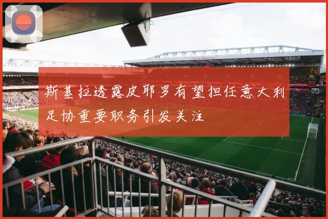 斯基拉透露皮耶罗有望担任意大利足协重要职务引发关注