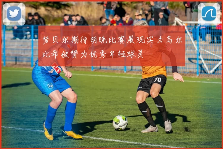 努贝尔期待明晚比赛展现实力乌尔比希被赞为优秀年轻球员
