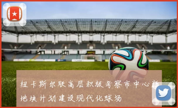 纽卡斯尔联高层积极考察市中心新地块计划建设现代化球场