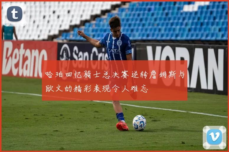 哈珀回忆骑士总决赛逆转詹姆斯与欧文的精彩表现令人难忘