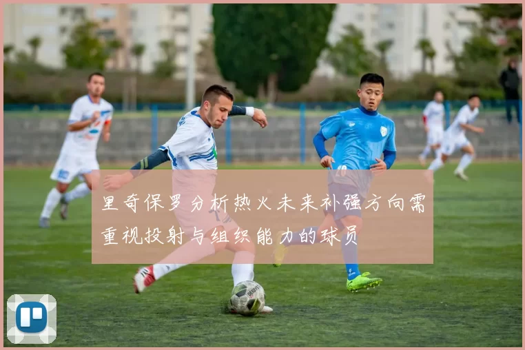 里奇保罗分析热火未来补强方向需重视投射与组织能力的球员