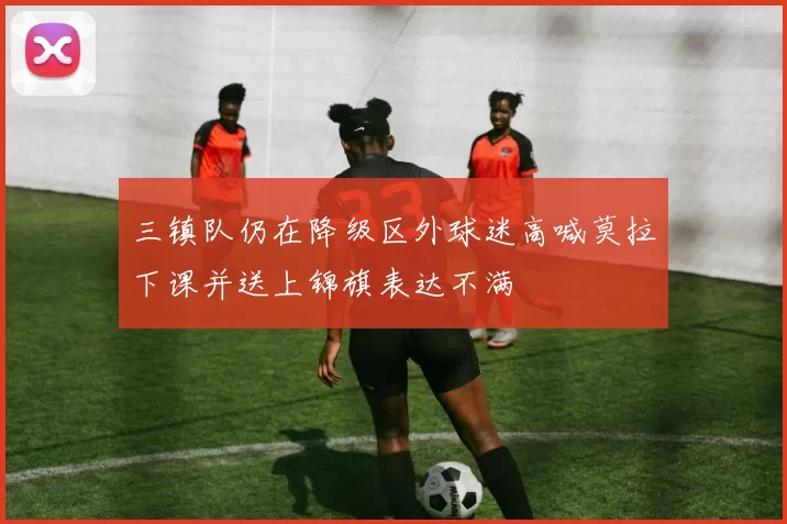 三镇队仍在降级区外球迷高喊莫拉下课并送上锦旗表达不满