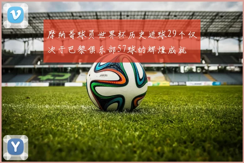 摩纳哥球员世界杯历史进球29个仅次于巴黎俱乐部57球的辉煌成就