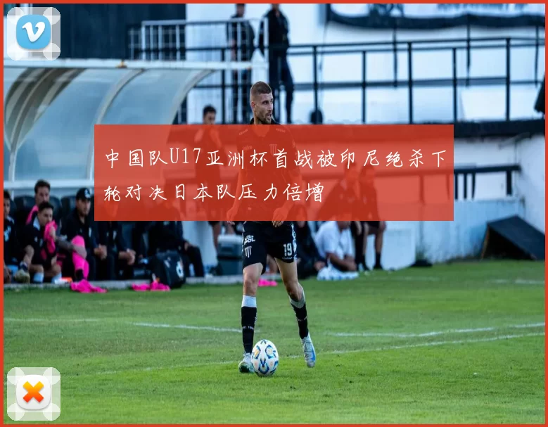 中国队U17亚洲杯首战被印尼绝杀下轮对决日本队压力倍增