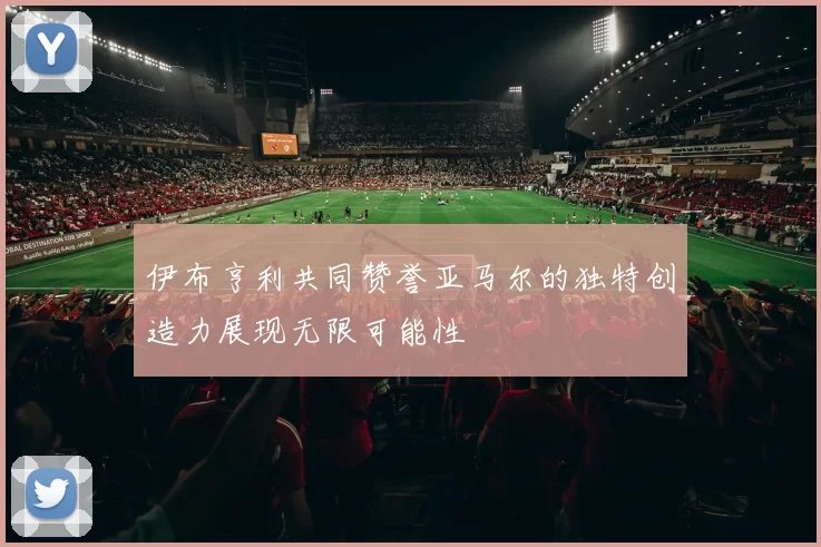 伊布亨利共同赞誉亚马尔的独特创造力展现无限可能性