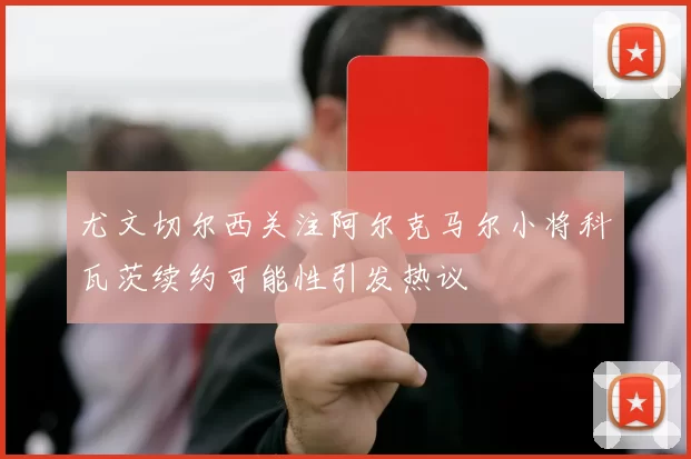 尤文切尔西关注阿尔克马尔小将科瓦茨续约可能性引发热议