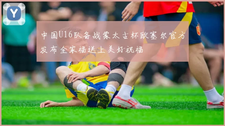 中国U16队备战蒙太古杯欧塞尔官方发布全家福送上美好祝福