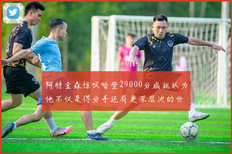 阿特金森惊叹哈登29000分成就认为他不仅是得分手还有更深层次的价值