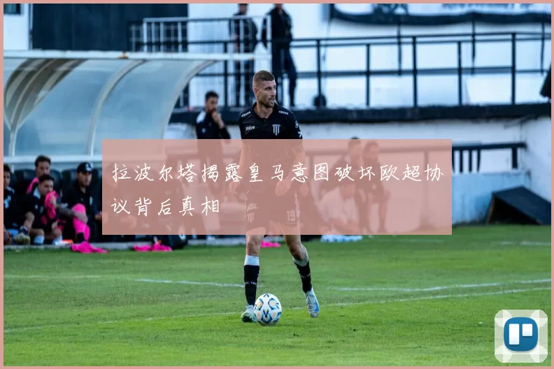 拉波尔塔揭露皇马意图破坏欧超协议背后真相