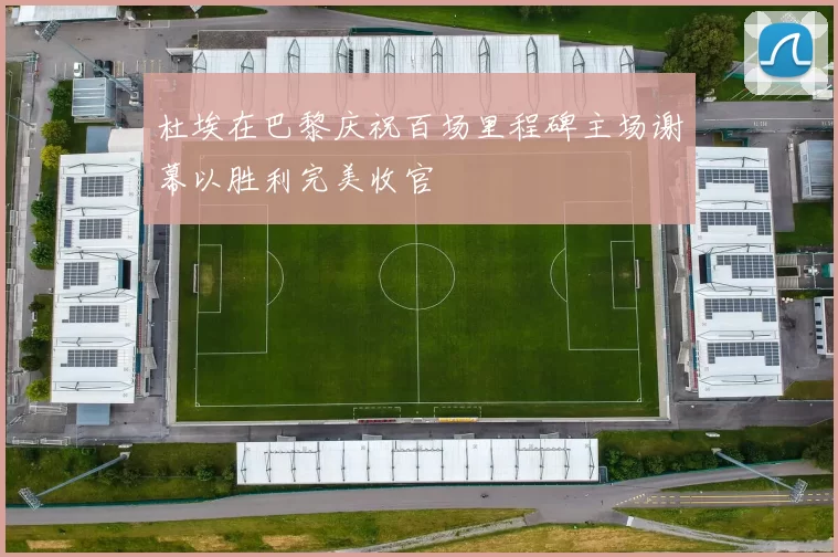 杜埃在巴黎庆祝百场里程碑主场谢幕以胜利完美收官