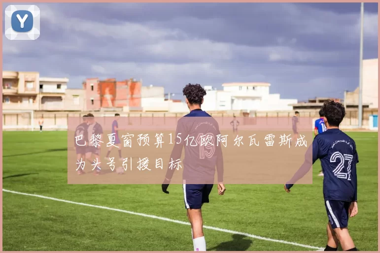 巴黎夏窗预算15亿欧阿尔瓦雷斯成为头号引援目标