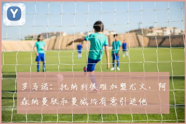 罗马诺：托纳利很难加盟尤文，阿森纳曼联和曼城均有意引进他