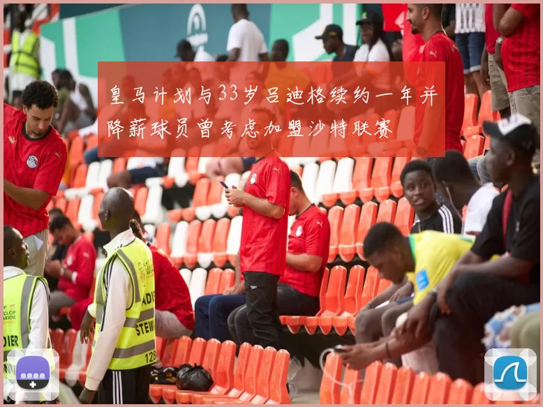 皇马计划与33岁吕迪格续约一年并降薪球员曾考虑加盟沙特联赛