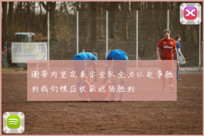 谢蒂内坚定表示全队全力以赴争胜利我们理应收获这场胜利