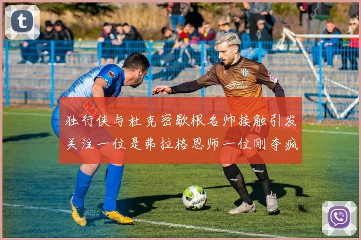 独行侠与杜克密歇根名帅接触引发关注一位是弗拉格恩师一位刚夺疯三