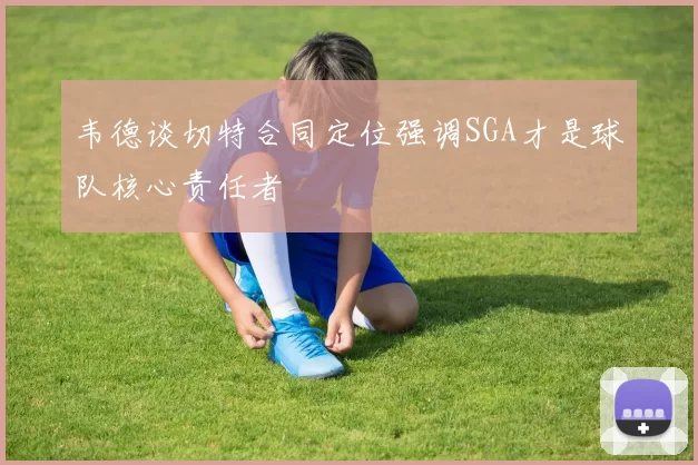 韦德谈切特合同定位强调SGA才是球队核心责任者