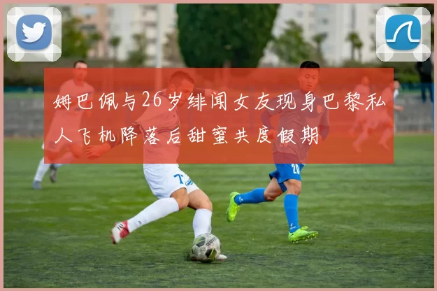 姆巴佩与26岁绯闻女友现身巴黎私人飞机降落后甜蜜共度假期