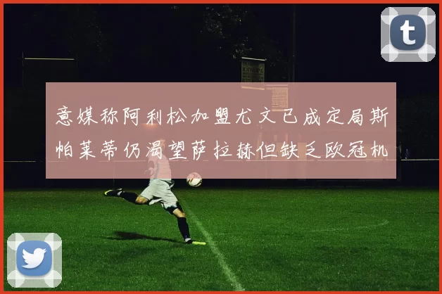 意媒称阿利松加盟尤文已成定局斯帕莱蒂仍渴望萨拉赫但缺乏欧冠机会