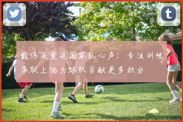戴伟浚重返国家队心声：专注训练争取上场为球队贡献更多积分