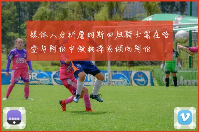 媒体人分析詹姆斯回归骑士需在哈登与阿伦中做抉择或倾向阿伦
