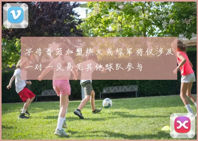 字母哥若加盟热火或绿军将仅涉及一对一交易无其他球队参与