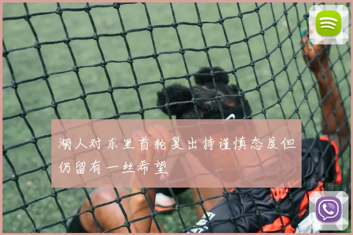 湖人对东里首轮复出持谨慎态度但仍留有一丝希望
