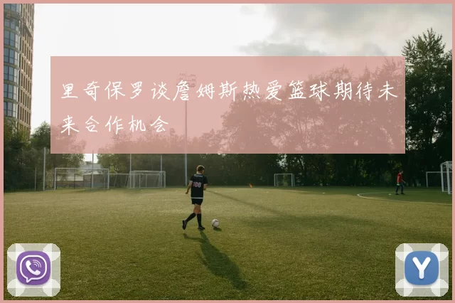 里奇保罗谈詹姆斯热爱篮球期待未来合作机会